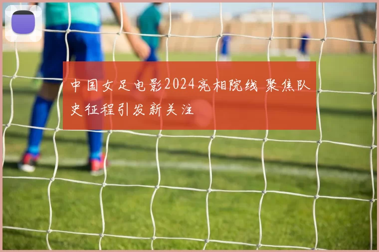 中国女足电影2024亮相院线 聚焦队史征程引发新关注