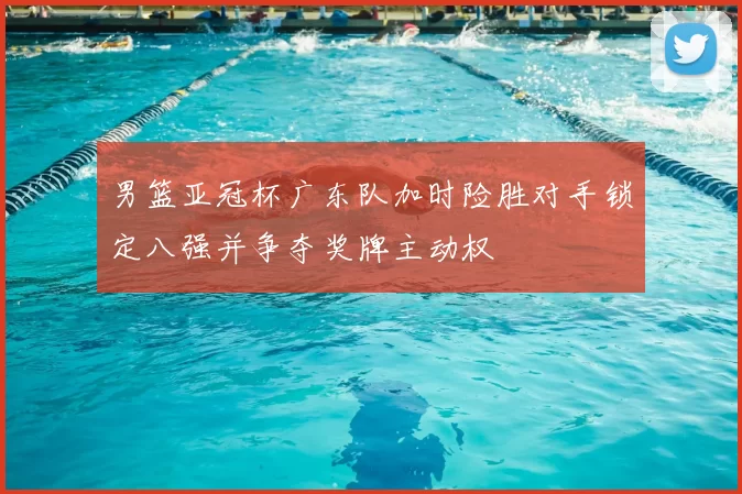 男篮亚冠杯广东队加时险胜对手锁定八强并争夺奖牌主动权