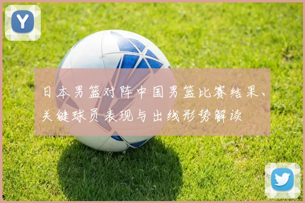 日本男篮对阵中国男篮比赛结果、关键球员表现与出线形势解读