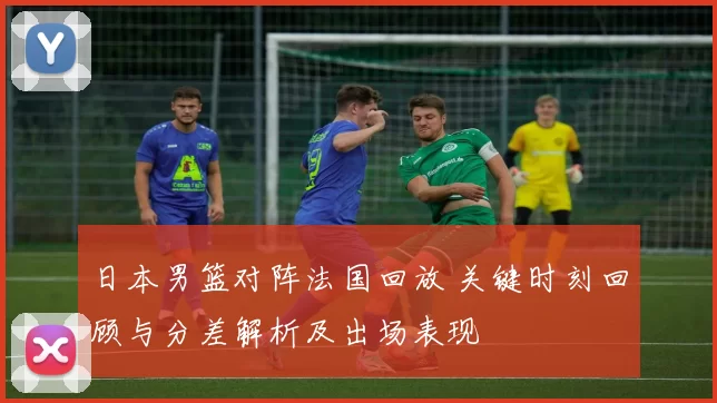 日本男篮对阵法国回放 关键时刻回顾与分差解析及出场表现