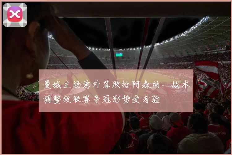 曼城主场意外落败给阿森纳，战术调整致联赛争冠形势受考验