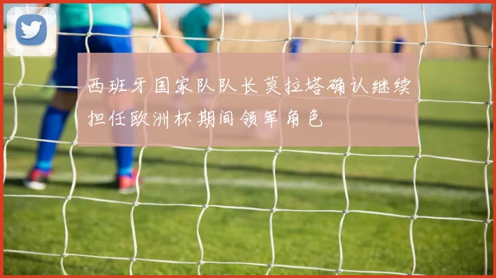 西班牙国家队队长莫拉塔确认继续担任欧洲杯期间领军角色