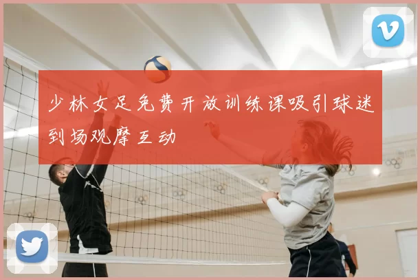 少林女足免费开放训练课吸引球迷到场观摩互动