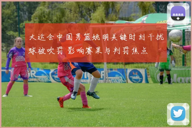 大运会中国男篮姚明关键时刻干扰球被吹罚 影响赛果与判罚焦点