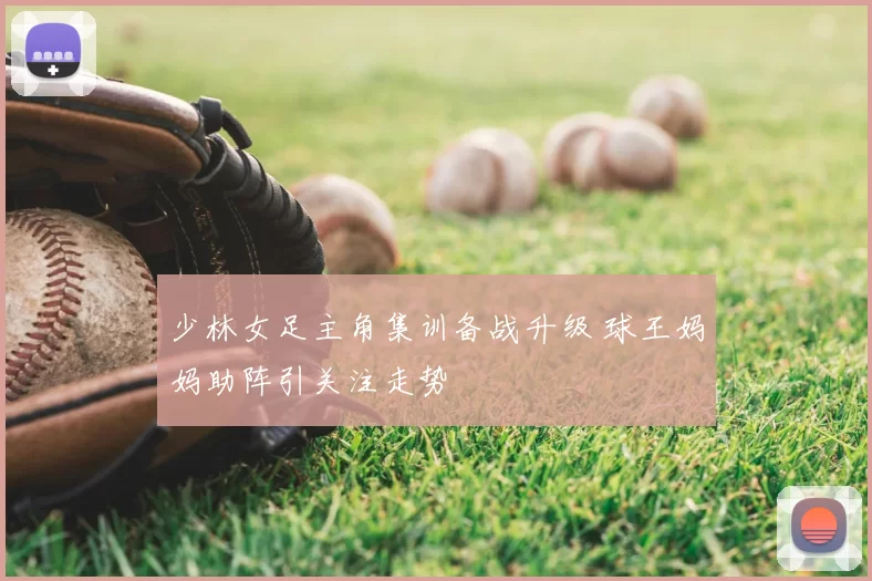 少林女足主角集训备战升级 球王妈妈助阵引关注走势