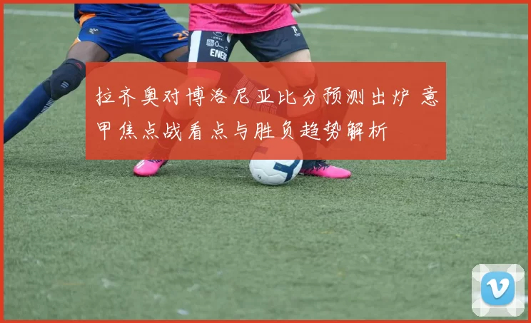 拉齐奥对博洛尼亚比分预测出炉 意甲焦点战看点与胜负趋势解析
