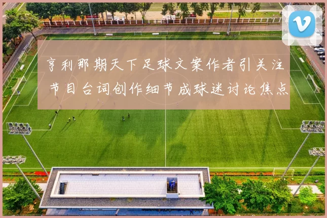 亨利那期天下足球文案作者引关注 节目台词创作细节成球迷讨论焦点