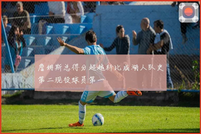 詹姆斯总得分超越科比成湖人队史第二现役球员第一