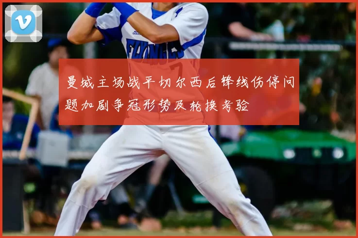 曼城主场战平切尔西后锋线伤停问题加剧争冠形势及轮换考验