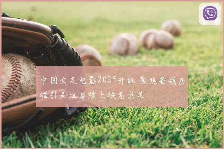 中国女足电影2025开机 聚焦备战历程引关注后续上映看点足