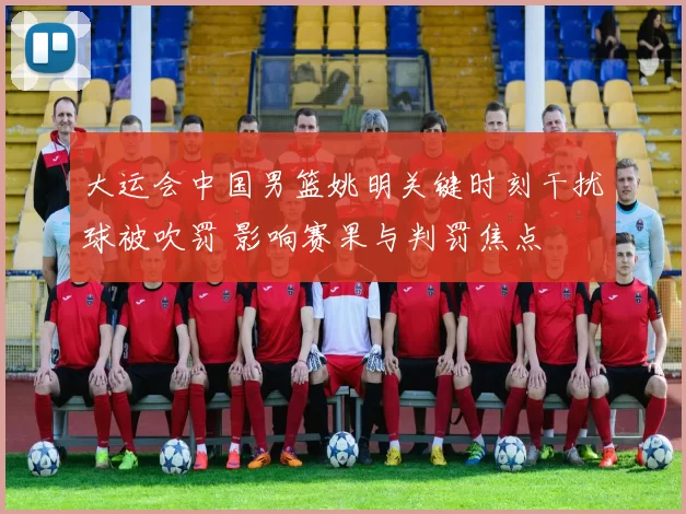 大运会中国男篮姚明关键时刻干扰球被吹罚 影响赛果与判罚焦点