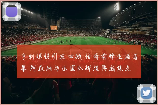 亨利退役引发回顾 传奇前锋生涯落幕 阿森纳与法国队辉煌再成焦点