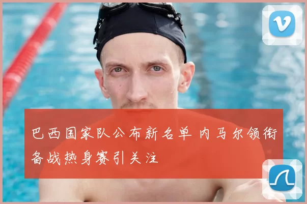 巴西国家队公布新名单 内马尔领衔备战热身赛引关注