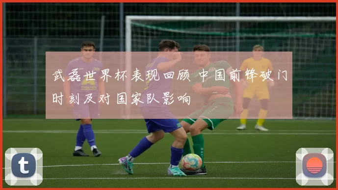 武磊世界杯表现回顾 中国前锋破门时刻及对国家队影响