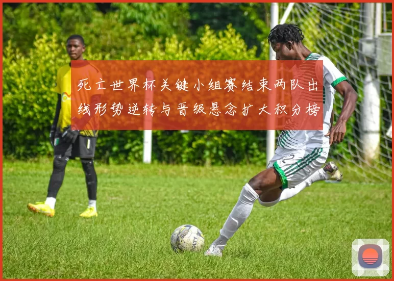 死亡世界杯关键小组赛结束两队出线形势逆转与晋级悬念扩大积分榜变动