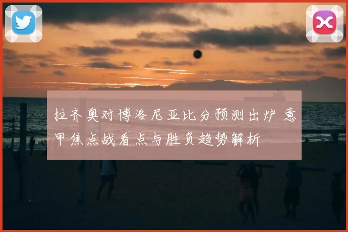 拉齐奥对博洛尼亚比分预测出炉 意甲焦点战看点与胜负趋势解析