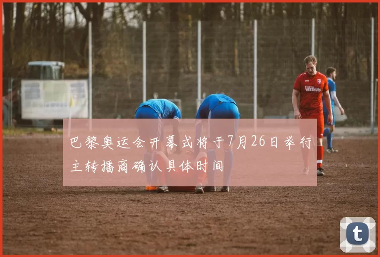 巴黎奥运会开幕式将于7月26日举行主转播商确认具体时间