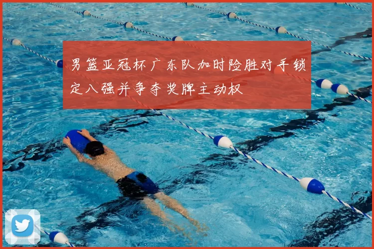 男篮亚冠杯广东队加时险胜对手锁定八强并争夺奖牌主动权