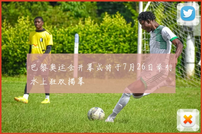 巴黎奥运会开幕式将于7月26日举行水上狂欢揭幕