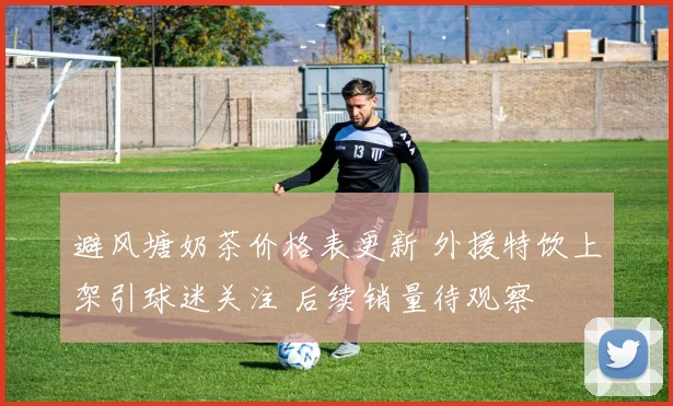 避风塘奶茶价格表更新 外援特饮上架引球迷关注 后续销量待观察