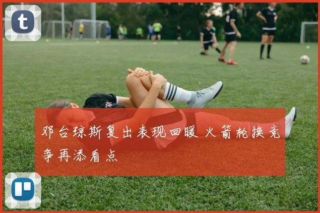 邓台琼斯复出表现回暖 火箭轮换竞争再添看点