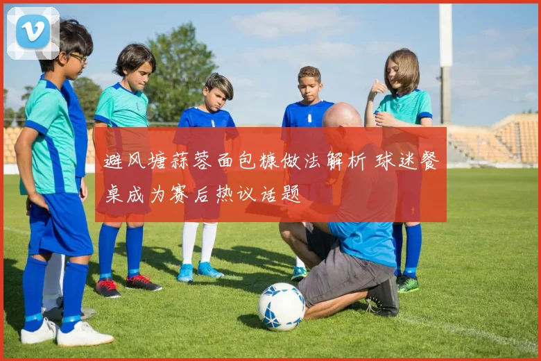避风塘蒜蓉面包糠做法解析 球迷餐桌成为赛后热议话题