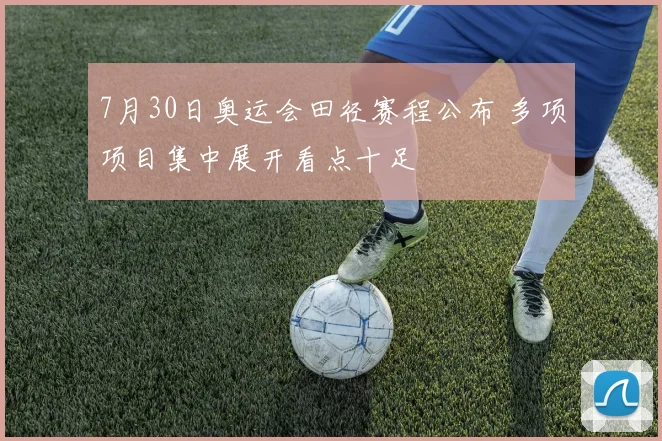 7月30日奥运会田径赛程公布 多项项目集中展开看点十足