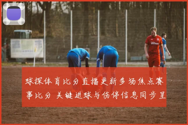 球探体育比分直播更新多场焦点赛事比分 关键进球与伤停信息同步呈现